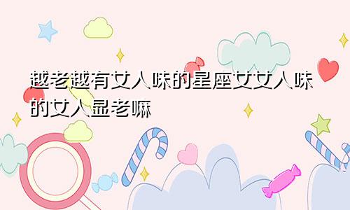 越老越有女人味的星座女女人味的女人显老嘛