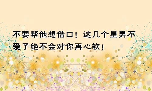 不要帮他想借口！这几个星男不爱了绝不会对你再心软！