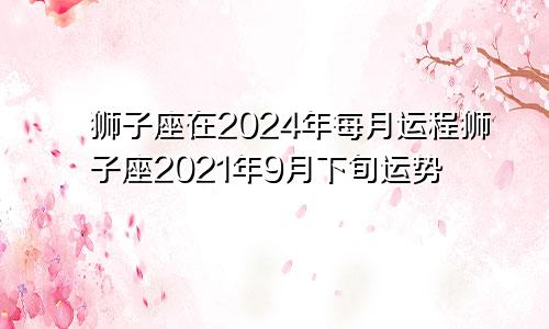 狮子座在2024年每月运程狮子座2021年9月下旬运势