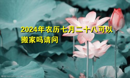 2024年农历七月二十八可以搬家吗请问