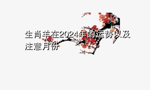 生肖羊在2024年的运势以及注意月份