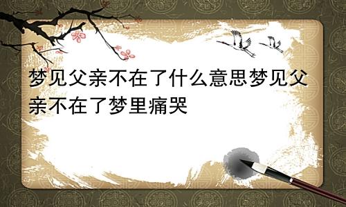 梦见父亲不在了什么意思梦见父亲不在了梦里痛哭