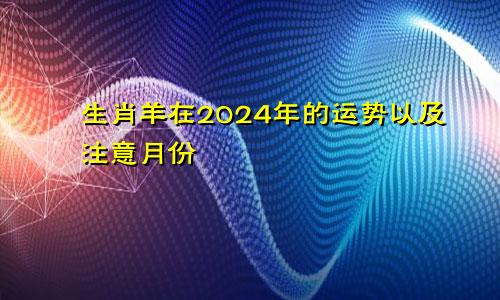 生肖羊在2024年的运势以及注意月份