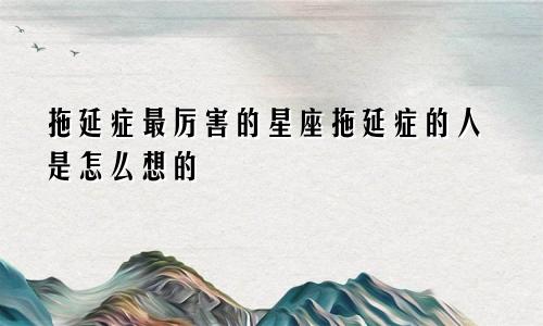 拖延症最厉害的星座拖延症的人是怎么想的