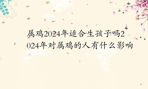 属鸡2024年适合生孩子吗2024年对属鸡的人有什么影响