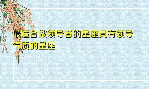 最适合做领导者的星座具有领导气质的星座