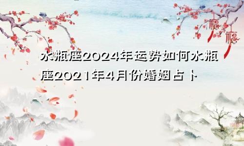 水瓶座2024年运势如何水瓶座2021年4月份婚姻占卜