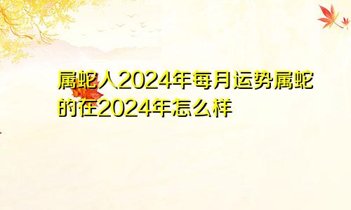 属蛇人2024年每月运势属蛇的在2024年怎么样