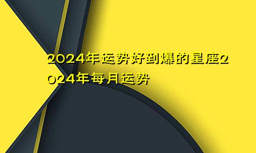 2024年运势好到爆的星座2024年每月运势