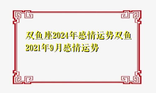 双鱼座2024年感情运势双鱼2021年9月感情运势