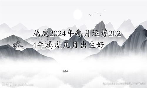 属虎2024年每月运势2024年属虎几月出生好