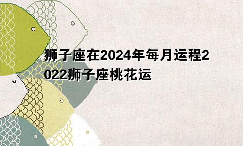 狮子座在2024年每月运程2022狮子座桃花运