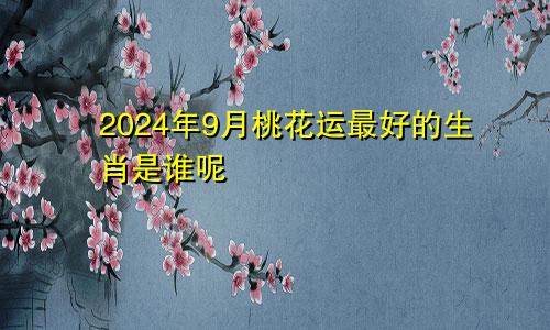 2024年9月桃花运最好的生肖是谁呢