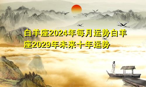 白羊座2024年每月运势白羊座2029年未来十年运势