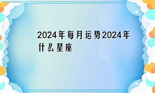 2024年每月运势2024年什么星座