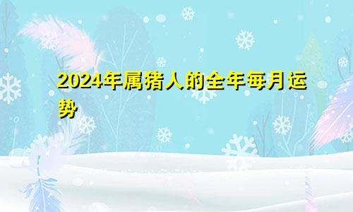 2024年属猪人的全年每月运势