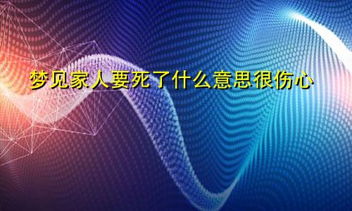 梦见家人要死了什么意思很伤心