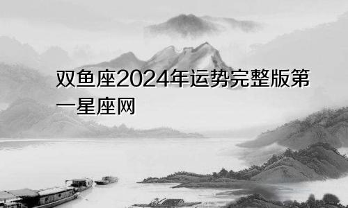 双鱼座2024年运势完整版第一星座网