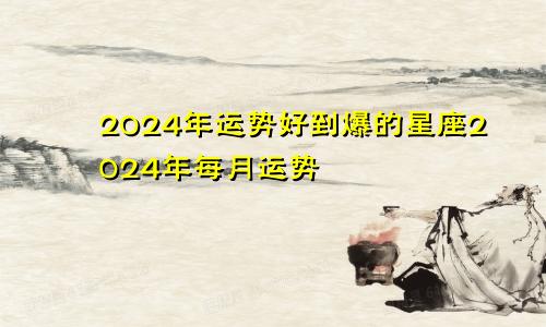 2024年运势好到爆的星座2024年每月运势