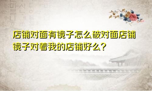 店铺对面有镜子怎么破对面店铺镜子对着我的店铺好么?