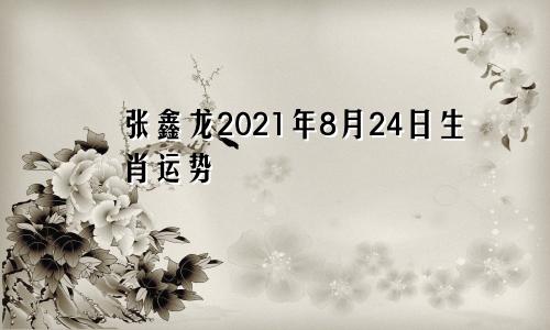 张鑫龙2021年8月24日生肖运势